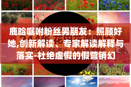 鹿晗囑咐粉絲男朋友：照顧好她,創(chuàng)新解讀、專家解讀解釋與落實-杜絕虛假的假營銷幻