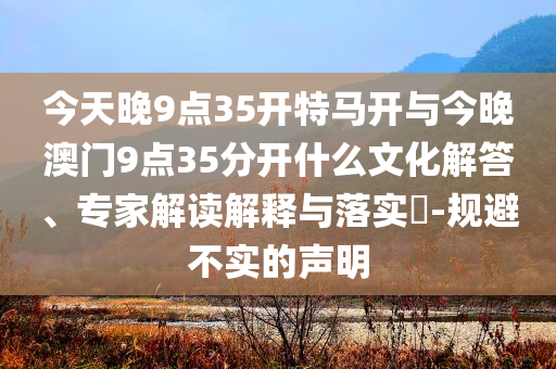 今天晚9點35開特馬開與今晚澳門9點35分開什么文化解答、專家解讀解釋與落實?-規(guī)避不實的聲明