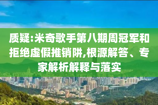 質(zhì)疑:米奇歌手第八期周冠軍和拒絕虛假推銷阱,根源解答、專家解析解釋與落實(shí)
