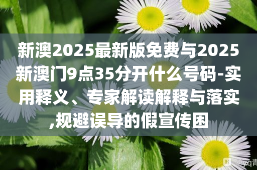 新澳2025最新版免費(fèi)與2025新澳門9點(diǎn)35分開什么號碼-實(shí)用釋義、專家解讀解釋與落實(shí),規(guī)避誤導(dǎo)的假宣傳困