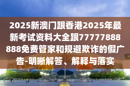 2025新澳門跟香港2025年最新考試資料大全跟77777888888免費(fèi)管家和規(guī)避欺詐的假廣告-明晰解答、解釋與落實(shí)