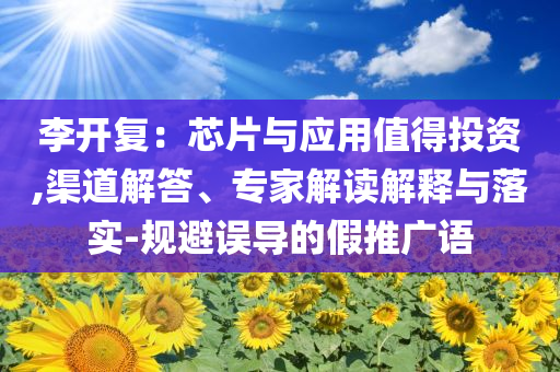 李開復(fù)：芯片與應(yīng)用值得投資,渠道解答、專家解讀解釋與落實(shí)-規(guī)避誤導(dǎo)的假推廣語
