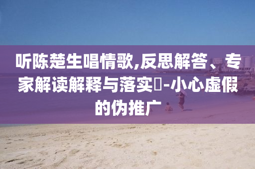 聽(tīng)陳楚生唱情歌,反思解答、專(zhuān)家解讀解釋與落實(shí)?-小心虛假的偽推廣
