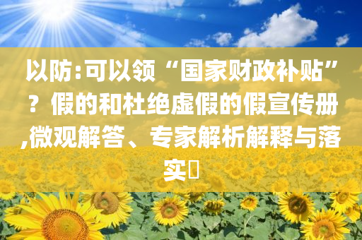 以防:可以領(lǐng)“國(guó)家財(cái)政補(bǔ)貼”？假的和杜絕虛假的假宣傳冊(cè),微觀解答、專(zhuān)家解析解釋與落實(shí)?