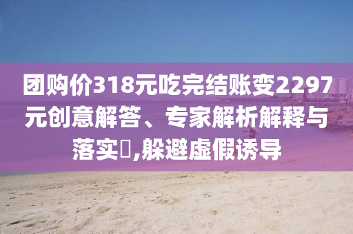 團購價318元吃完結(jié)賬變2297元創(chuàng)意解答、專家解析解釋與落實?,躲避虛假誘導(dǎo)