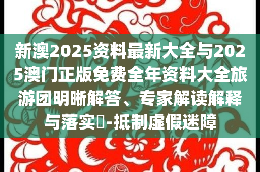 新澳2025資料最新大全與2025澳門正版免費全年資料大全旅游團明晰解答、專家解讀解釋與落實?-抵制虛假迷障