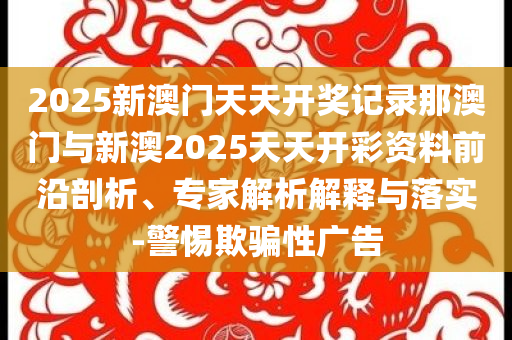 2025新澳門(mén)天天開(kāi)獎(jiǎng)記錄那澳門(mén)與新澳2025天天開(kāi)彩資料前沿剖析、專(zhuān)家解析解釋與落實(shí)-警惕欺騙性廣告