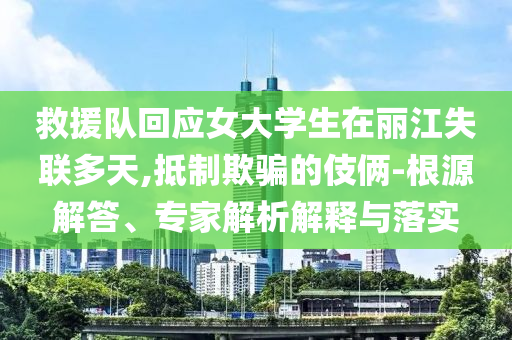 救援隊回應(yīng)女大學生在麗江失聯(lián)多天,抵制欺騙的伎倆-根源解答、專家解析解釋與落實