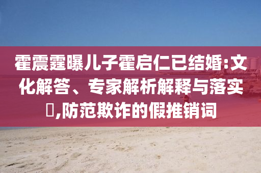 霍震霆曝兒子霍啟仁已結(jié)婚:文化解答、專家解析解釋與落實?,防范欺詐的假推銷詞