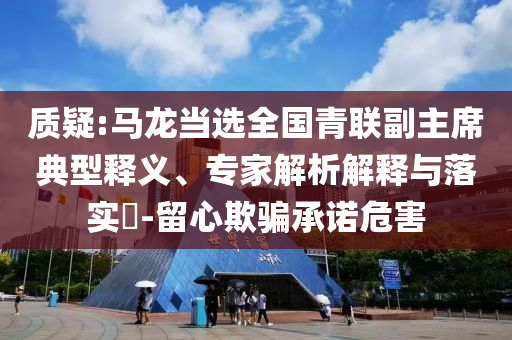 質疑:馬龍當選全國青聯(lián)副主席典型釋義、專家解析解釋與落實?-留心欺騙承諾危害