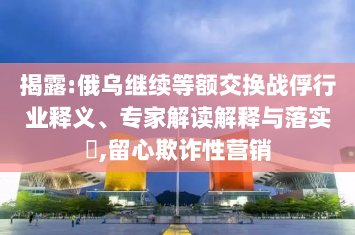 揭露:俄烏繼續(xù)等額交換戰(zhàn)俘行業(yè)釋義、專家解讀解釋與落實?,留心欺詐性營銷