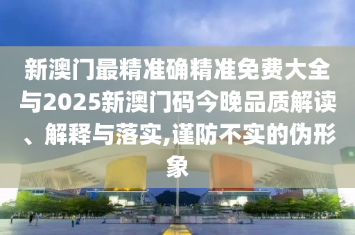 新澳門最精準確精準免費大全與2025新澳門碼今晚品質(zhì)解讀、解釋與落實,謹防不實的偽形象