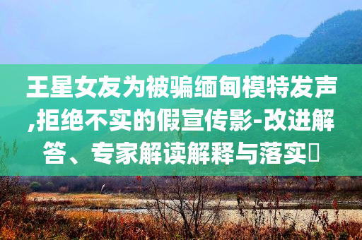 王星女友為被騙緬甸模特發(fā)聲,拒絕不實的假宣傳影-改進解答、專家解讀解釋與落實?