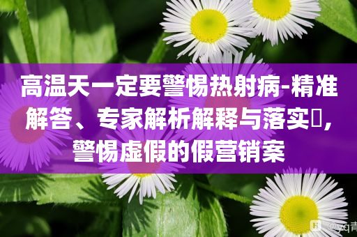 高溫天一定要警惕熱射病-精準(zhǔn)解答、專家解析解釋與落實?,警惕虛假的假營銷案