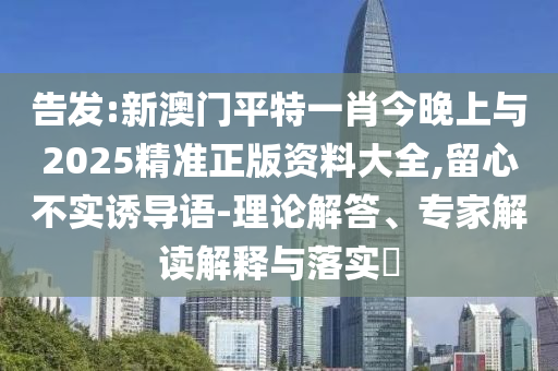 告發(fā):新澳門平特一肖今晚上與2025精準(zhǔn)正版資料大全,留心不實(shí)誘導(dǎo)語-理論解答、專家解讀解釋與落實(shí)?