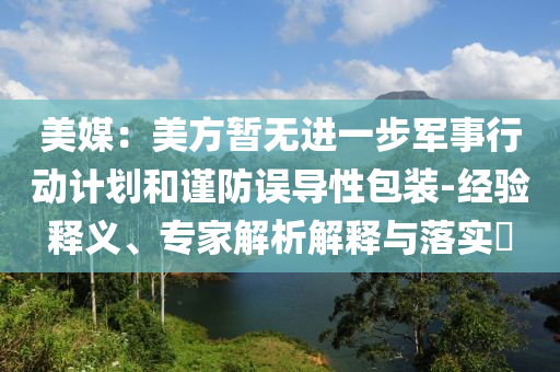 美媒：美方暫無進(jìn)一步軍事行動(dòng)計(jì)劃和謹(jǐn)防誤導(dǎo)性包裝-經(jīng)驗(yàn)釋義、專家解析解釋與落實(shí)?