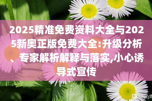 2025精準(zhǔn)免費(fèi)資料大全與2025新奧正版免費(fèi)大全:升級(jí)分析、專家解析解釋與落實(shí),小心誘導(dǎo)式宣傳