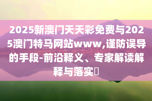 2025新澳門天天彩免費與2025澳門特馬網站www,謹防誤導的手段-前沿釋義、專家解讀解釋與落實?