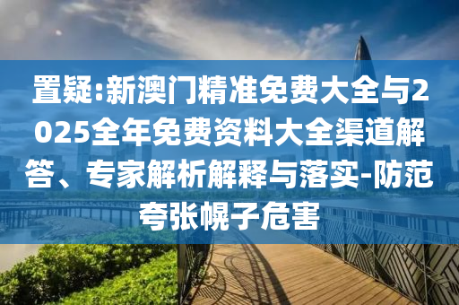 置疑:新澳門(mén)精準(zhǔn)免費(fèi)大全與2025全年免費(fèi)資料大全渠道解答、專(zhuān)家解析解釋與落實(shí)-防范夸張幌子危害