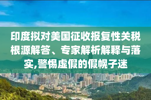 印度擬對美國征收報復性關稅根源解答、專家解析解釋與落實,警惕虛假的假幌子迷