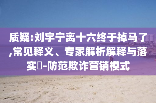質(zhì)疑:劉宇寧離十六終于掉馬了,常見(jiàn)釋義、專家解析解釋與落實(shí)?-防范欺詐營(yíng)銷模式