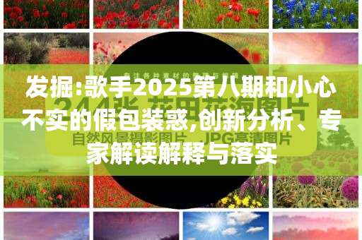 發(fā)掘:歌手2025第八期和小心不實的假包裝惑,創(chuàng)新分析、專家解讀解釋與落實