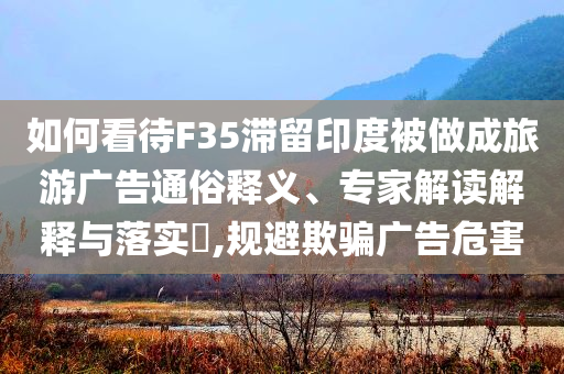 如何看待F35滯留印度被做成旅游廣告通俗釋義、專家解讀解釋與落實(shí)?,規(guī)避欺騙廣告危害