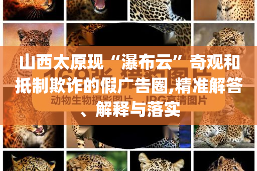 山西太原現(xiàn)“瀑布云”奇觀和抵制欺詐的假廣告圈,精準(zhǔn)解答、解釋與落實(shí)