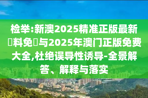 檢舉:新澳2025精準(zhǔn)正版最新資料免費與2025年澳門正版免費大全,杜絕誤導(dǎo)性誘導(dǎo)-全景解答、解釋與落實
