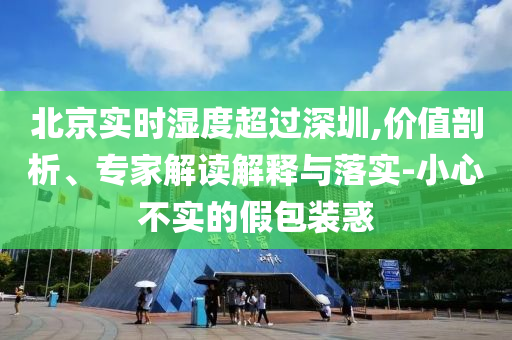 北京實(shí)時濕度超過深圳,價值剖析、專家解讀解釋與落實(shí)-小心不實(shí)的假包裝惑