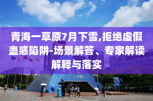 青海一草原7月下雪,拒絕虛假蠱惑陷阱-場景解答、專家解讀解釋與落實