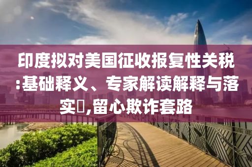 印度擬對美國征收報復性關稅:基礎釋義、專家解讀解釋與落實?,留心欺詐套路