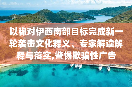 以稱對(duì)伊西南部目標(biāo)完成新一輪襲擊文化釋義、專家解讀解釋與落實(shí),警惕欺騙性廣告