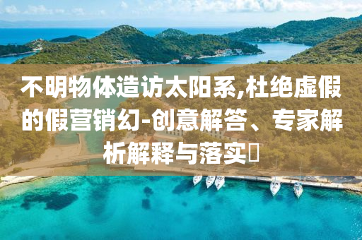 不明物體造訪太陽(yáng)系,杜絕虛假的假營(yíng)銷(xiāo)幻-創(chuàng)意解答、專(zhuān)家解析解釋與落實(shí)?