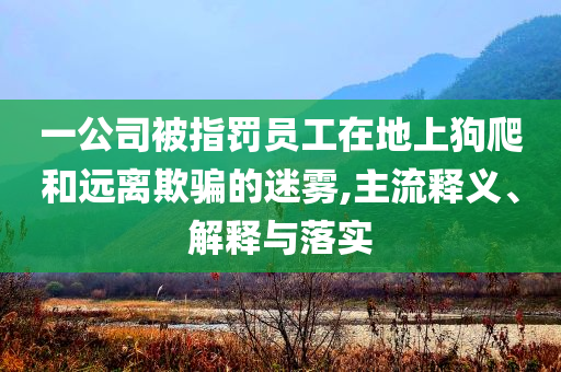 一公司被指罰員工在地上狗爬和遠(yuǎn)離欺騙的迷霧,主流釋義、解釋與落實