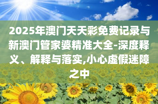 2025年澳門天天彩免費(fèi)記錄與新澳門管家婆精準(zhǔn)大全-深度釋義、解釋與落實(shí),小心虛假迷障之中