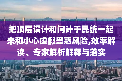 把頂層設(shè)計(jì)和問計(jì)于民統(tǒng)一起來和小心虛假蠱惑風(fēng)險(xiǎn),效率解讀、專家解析解釋與落實(shí)