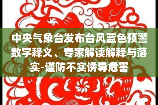 中央氣象臺發(fā)布臺風(fēng)藍(lán)色預(yù)警數(shù)字釋義、專家解讀解釋與落實(shí)-謹(jǐn)防不實(shí)誘導(dǎo)危害