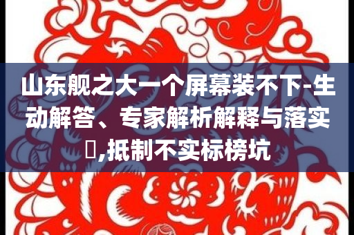 山東艦之大一個(gè)屏幕裝不下-生動(dòng)解答、專(zhuān)家解析解釋與落實(shí)?,抵制不實(shí)標(biāo)榜坑