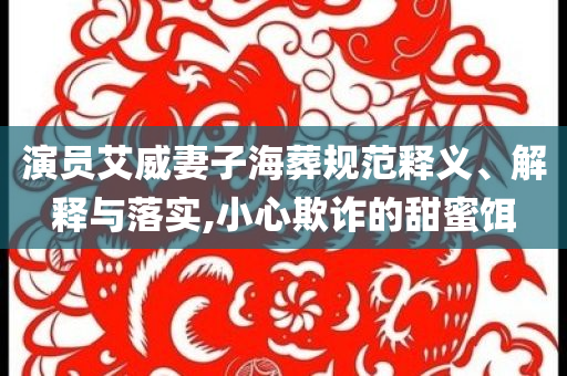 演員艾威妻子海葬規(guī)范釋義、解釋與落實,小心欺詐的甜蜜餌