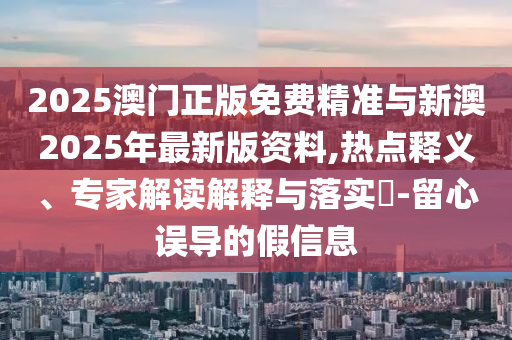2025澳門正版免費(fèi)精準(zhǔn)與新澳2025年最新版資料,熱點(diǎn)釋義、專家解讀解釋與落實?-留心誤導(dǎo)的假信息