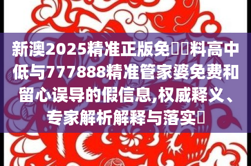 新澳2025精準正版免費資料高中低與777888精準管家婆免費和留心誤導的假信息,權威釋義、專家解析解釋與落實?
