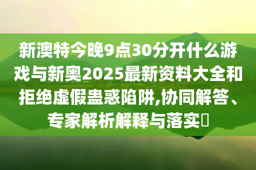 新澳特今晚9點30分開什么游戲與新奧2025最新資料大全和拒絕虛假蠱惑陷阱,協(xié)同解答、專家解析解釋與落實?