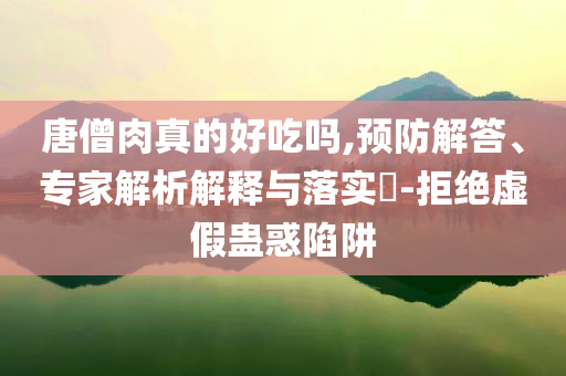 唐僧肉真的好吃嗎,預(yù)防解答、專家解析解釋與落實?-拒絕虛假蠱惑陷阱