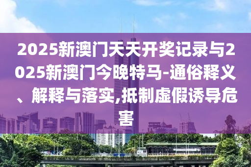 2025新澳門天天開獎記錄與2025新澳門今晚特馬-通俗釋義、解釋與落實,抵制虛假誘導危害