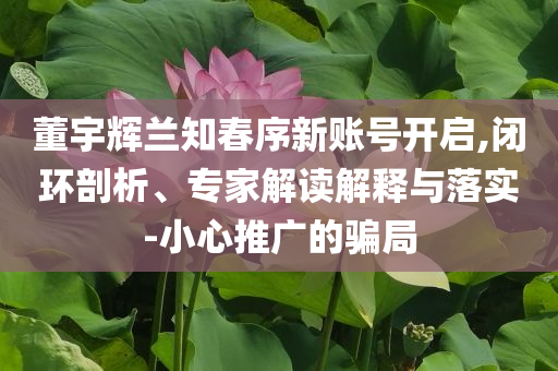 董宇輝蘭知春序新賬號(hào)開(kāi)啟,閉環(huán)剖析、專(zhuān)家解讀解釋與落實(shí)-小心推廣的騙局