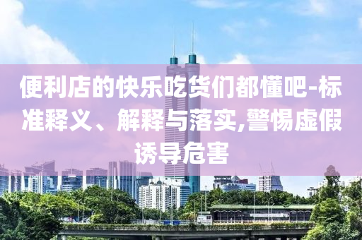 便利店的快樂吃貨們都懂吧-標(biāo)準(zhǔn)釋義、解釋與落實(shí),警惕虛假誘導(dǎo)危害