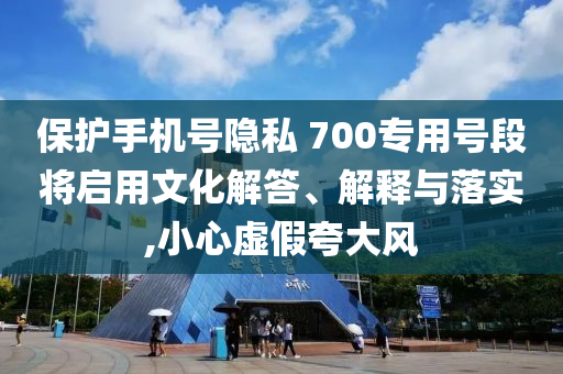 保護(hù)手機(jī)號隱私 700專用號段將啟用文化解答、解釋與落實,小心虛假夸大風(fēng)