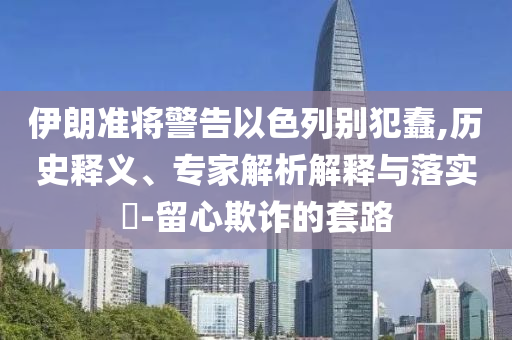 伊朗準將警告以色列別犯蠢,歷史釋義、專家解析解釋與落實?-留心欺詐的套路