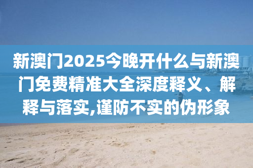 新澳門2025今晚開什么與新澳門免費精準(zhǔn)大全深度釋義、解釋與落實,謹(jǐn)防不實的偽形象